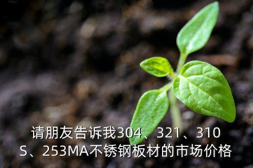 请朋友告诉我304、321、310S、253MA不锈钢板材的市场价格