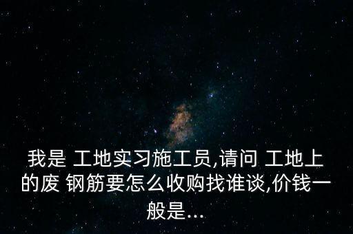 我是 工地实习施工员,请问 工地上的废 钢筋要怎么收购找谁谈,价钱一般是...