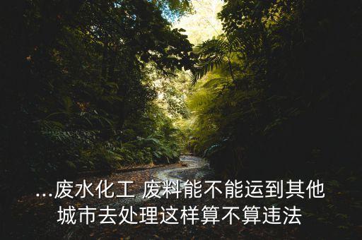 ...废水化工 废料能不能运到其他城市去处理这样算不算违法