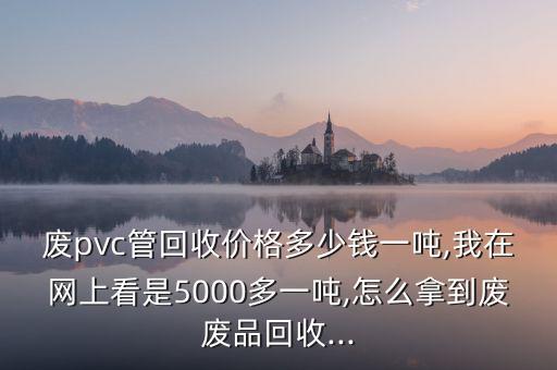 废pvc管回收价格多少钱一吨,我在网上看是5000多一吨,怎么拿到废废品回收...