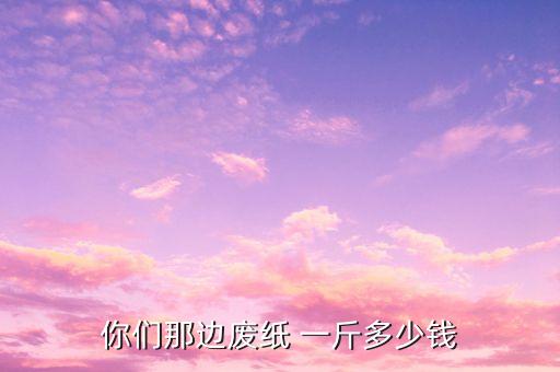你们那边废纸 一斤多少钱