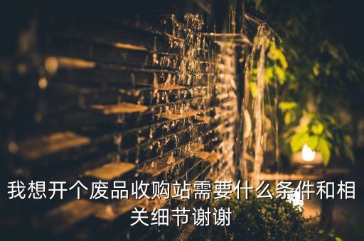 我想开个废品收购站需要什么条件和相关细节谢谢
