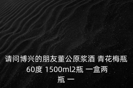 请问博兴的朋友董公原浆酒 青花梅瓶 60度 1500ml2瓶 一盒两瓶 一