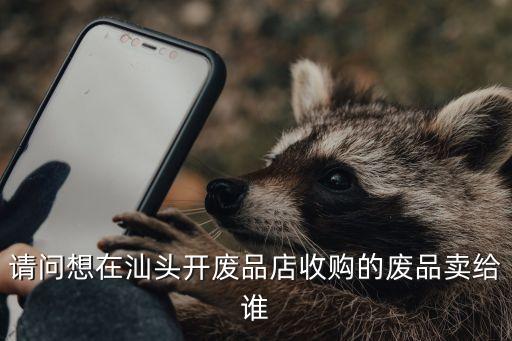 请问想在汕头开废品店收购的废品卖给谁