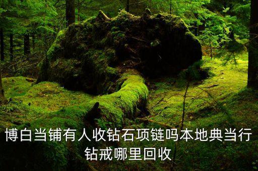 博白当铺有人收钻石项链吗本地典当行钻戒哪里回收