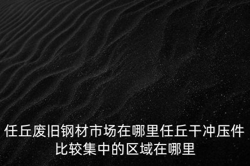 任丘废旧钢材市场在哪里任丘干冲压件比较集中的区域在哪里