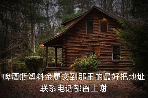 啤酒瓶塑料金属交到那里的最好把地址联系电话都留上谢