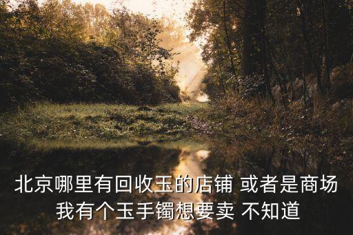 北京哪里有回收玉的店铺 或者是商场 我有个玉手镯想要卖 不知道