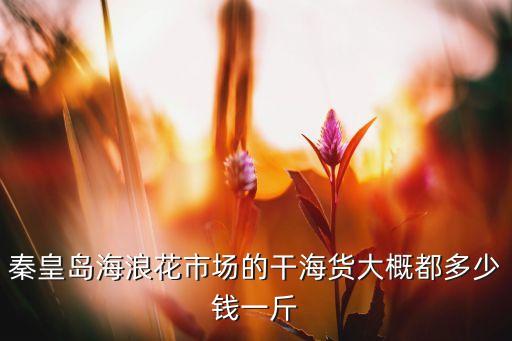 海浪浪花哪里回收，秦皇岛海浪花市场的干海货大概都多少钱一斤