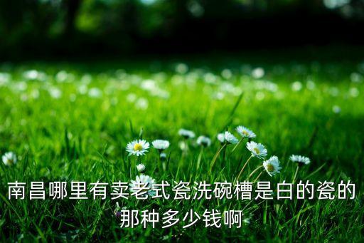 南昌哪里有卖老式瓷洗碗槽是白的瓷的那种多少钱啊