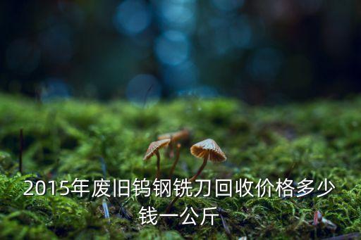 2015年废旧钨钢铣刀回收价格多少钱一公斤