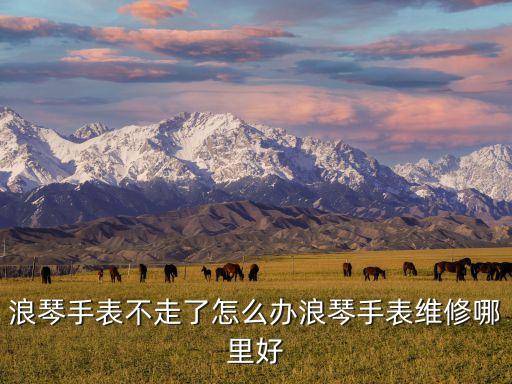 浪琴手表不走了怎么办浪琴手表维修哪里好
