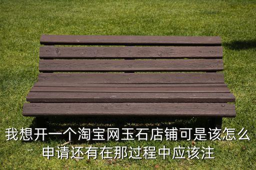 淘宝小店怎么申请珠宝回收，我想开一个淘宝网玉石店铺可是该怎么申请还有在那过程中应该注