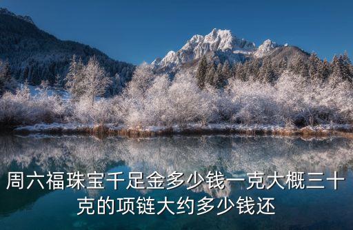周六福回收多少钱一克，周六福珠宝千足金多少钱一克大概三十克的项链大约多少钱还