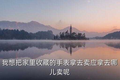 我想把家里收藏的手表拿去卖应拿去哪儿卖呢