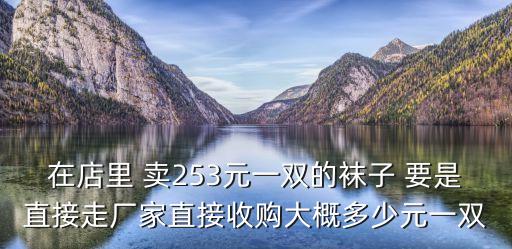 在店里 卖253元一双的袜子 要是直接走厂家直接收购大概多少元一双