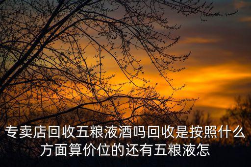 专卖店回收五粮液酒吗回收是按照什么方面算价位的还有五粮液怎