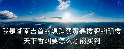 我是湖南吉首的想购买黄鹤楼牌的明楼天下香烟要怎么才能买到