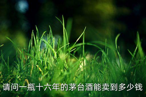 请问一瓶十六年的茅台酒能卖到多少钱