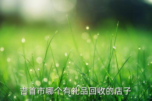 吉首市哪个有礼品回收的店子