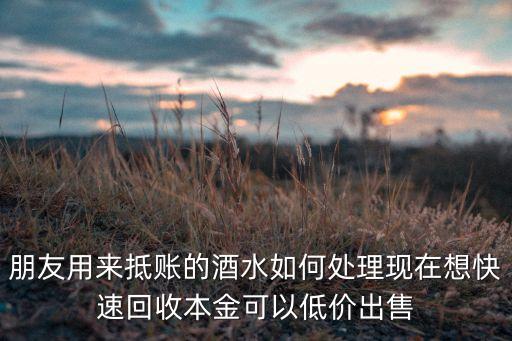 朋友用来抵账的酒水如何处理现在想快速回收本金可以低价出售