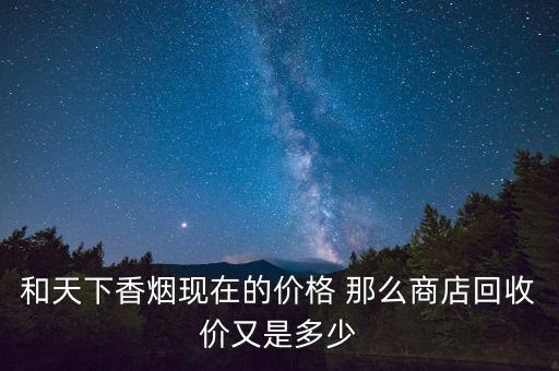 和天下回收多少钱一条，和天下香烟现在的价格 那么商店回收价又是多少