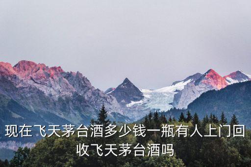 现在飞天茅台酒多少钱一瓶有人上门回收飞天茅台酒吗