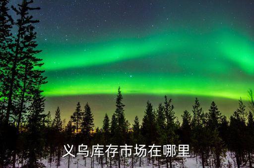 义乌库存尾货处理市场，义乌的最大的库存市场在哪