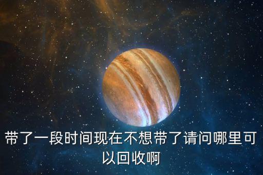带了一段时间现在不想带了请问哪里可以回收啊