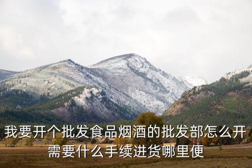 我要开个批发食品烟酒的批发部怎么开需要什么手续进货哪里便
