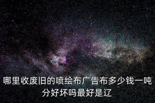 哪里收废旧的喷绘布广告布多少钱一吨分好坏吗最好是辽