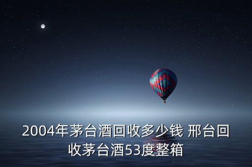 2004年茅台酒回收多少钱 邢台回收茅台酒53度整箱