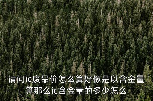 请问ic废品价怎么算好像是以含金量算那么ic含金量的多少怎么
