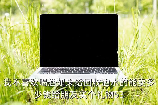 我不喜欢喝酒如果给回收酒水的能卖多少钱给朋友买个礼物53
