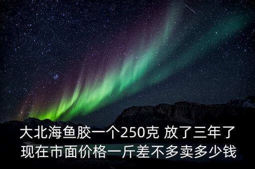 大北海鱼胶一个250克 放了三年了 现在市面价格一斤差不多卖多少钱