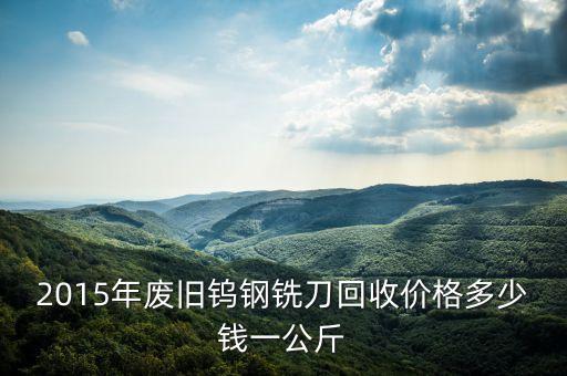 2015年废旧钨钢铣刀回收价格多少钱一公斤
