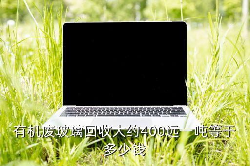 有机废玻璃回收大约400远一吨等于多少钱