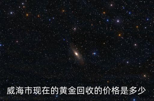 山东黄金回收价格今天，威海市现在的黄金回收的价格是多少