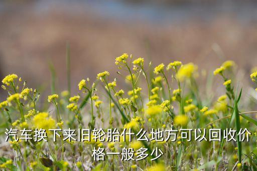 汽车换下来旧轮胎什么地方可以回收价格一般多少