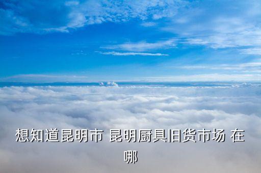 想知道昆明市 昆明厨具旧货市场 在哪
