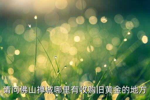 佛山哪里回收黄金，佛山禅城南海哪里回收旧金黄金铂金钯金周大福六福珠宝
