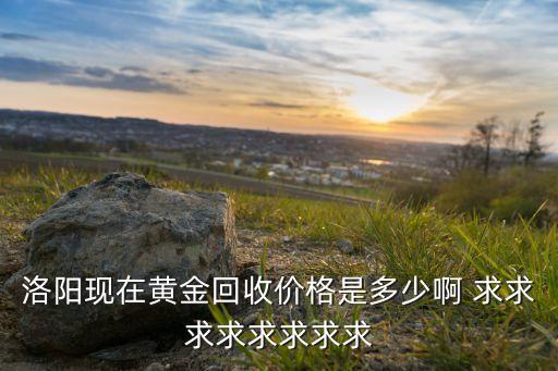 洛阳现在黄金回收价格是多少啊 求求求求求求求求