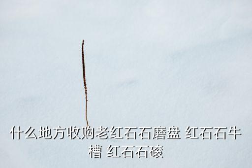 哪里回收农村老石磨，什么地方收购老红石石磨盘 红石石牛槽 红石石磙