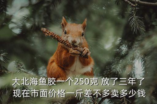 花胶多少可以回收，大北海鱼胶一个250克 放了三年了 现在市面价格一斤差不多卖多少钱
