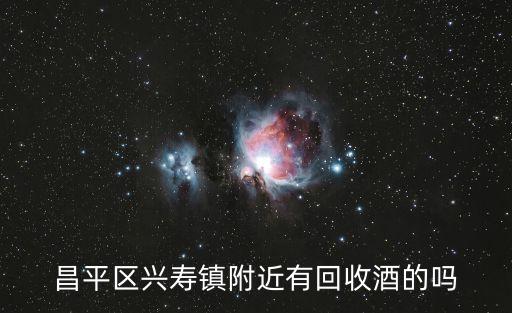 北京哪里收白酒，昌平区兴寿镇附近有回收酒的吗