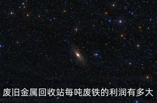 废旧金属回收站每吨废铁的利润有多大