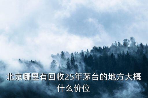 北京哪里有回收25年茅台的地方大概什么价位