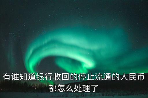 有谁知道银行收回的停止流通的人民币都怎么处理了