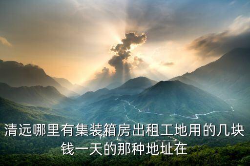 清远哪里有集装箱房出租工地用的几块钱一天的那种地址在