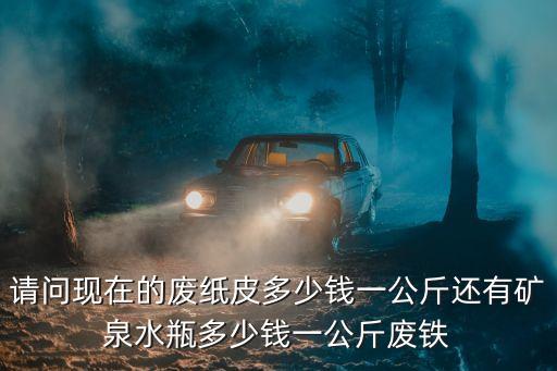 请问现在的废纸皮多少钱一公斤还有矿泉水瓶多少钱一公斤废铁